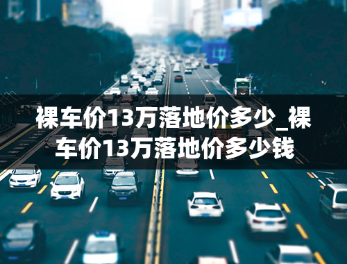 裸车价13万落地价多少_裸车价13万落地价多少钱