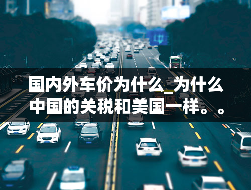 国内外车价为什么_为什么中国的关税和美国一样。。。车价就不一样