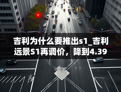 吉利为什么要推出s1_吉利远景S1再调价，降到4.39万起，比较良心