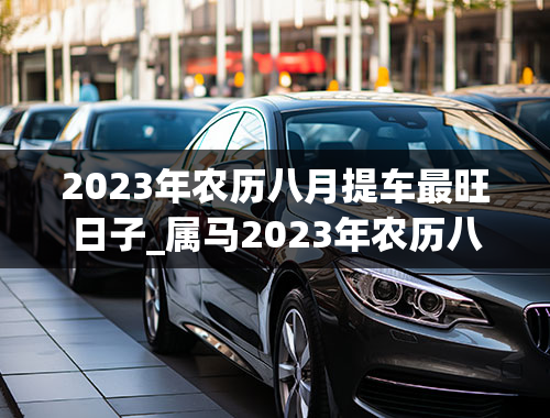 2023年农历八月提车最旺日子_属马2023年农历八月提车最旺日子