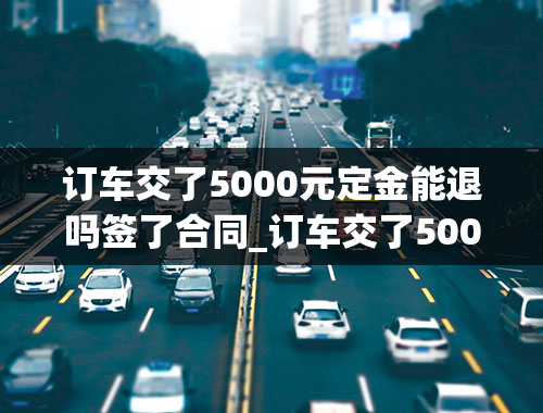 订车交了5000元定金能退吗签了合同_订车交了5000元定金能退吗签了合同可以退吗