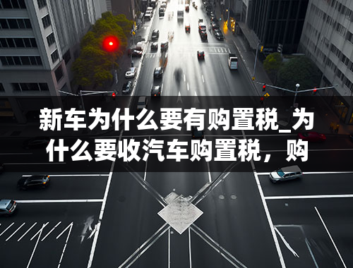 新车为什么要有购置税_为什么要收汽车购置税，购置税是用来做什么的呢？