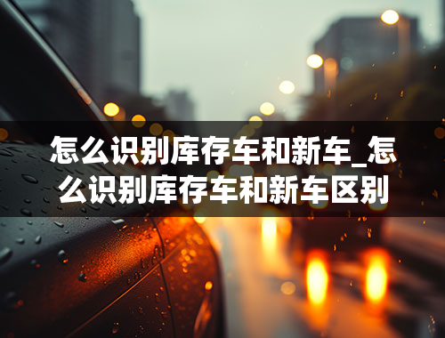 怎么识别库存车和新车_怎么识别库存车和新车区别