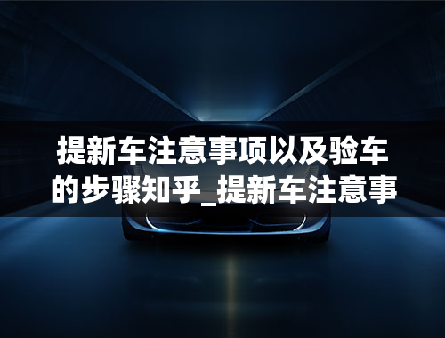 提新车注意事项以及验车的步骤知乎_提新车注意事项以及验车的步骤有哪些