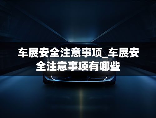 车展安全注意事项_车展安全注意事项有哪些