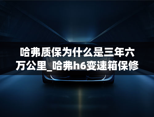 哈弗质保为什么是三年六万公里_哈弗h6变速箱保修期是多少年