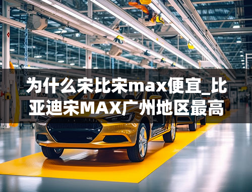 为什么宋比宋max便宜_比亚迪宋MAX广州地区最高优惠0.3万，购车还赠送7000元礼包