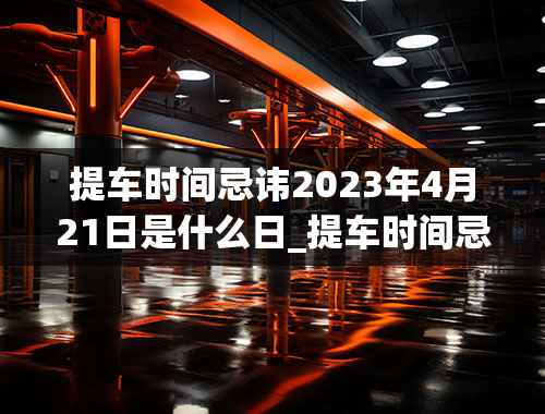 提车时间忌讳2023年4月21日是什么日_提车时间忌讳2020年4月21日是什么日