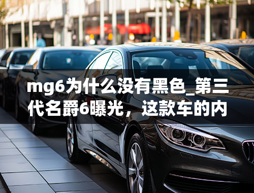 mg6为什么没有黑色_第三代名爵6曝光，这款车的内饰怎么样？