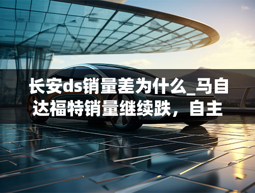 长安ds销量差为什么_马自达福特销量继续跌，自主销量占比超五成，长安汽车能自救吗？