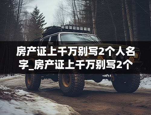 房产证上千万别写2个人名字_房产证上千万别写2个人名字多交税