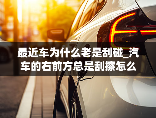 最近车为什么老是刮碰_汽车的右前方总是刮擦怎么办？如何能避免右前方刮擦？