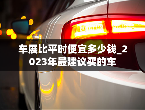 车展比平时便宜多少钱_2023年最建议买的车