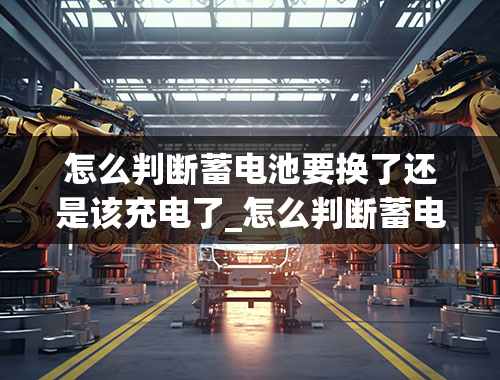 怎么判断蓄电池要换了还是该充电了_怎么判断蓄电池要换了还是该充电了呢