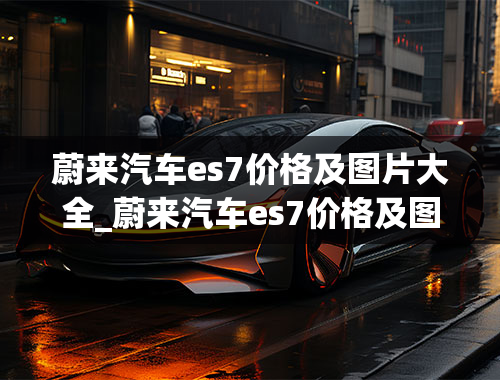 蔚来汽车es7价格及图片大全_蔚来汽车es7价格及图片大全及价格