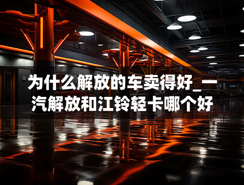 为什么解放的车卖得好_一汽解放和江铃轻卡哪个好