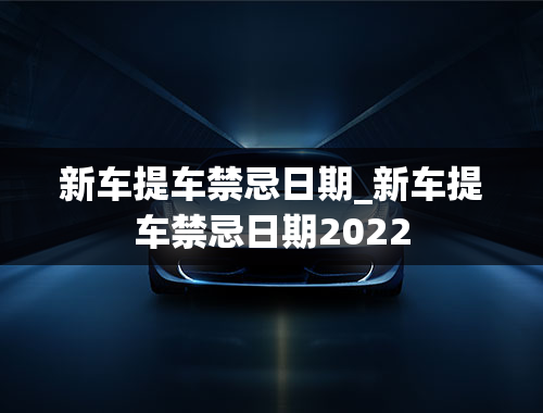 新车提车禁忌日期_新车提车禁忌日期2022