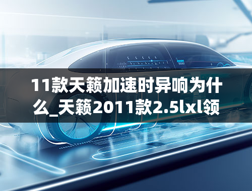 11款天籁加速时异响为什么_天籁2011款2.5lxl领先版车起步时变速箱有异响什么问题