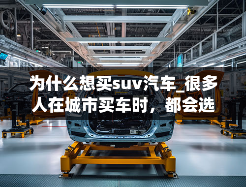 为什么想买suv汽车_很多人在城市买车时，都会选择SUV，这是为什么？