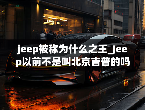 jeep被称为什么之王_Jeep以前不是叫北京吉普的吗，怎么叫广汽菲克了？