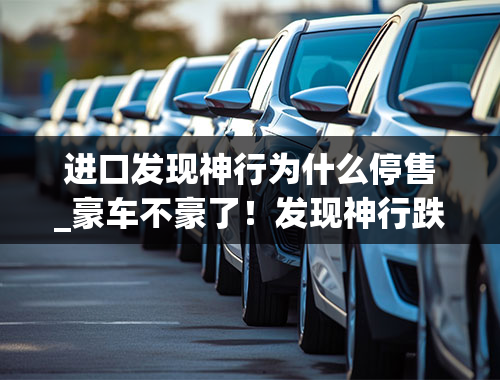 进口发现神行为什么停售_豪车不豪了！发现神行跌至22.55万，比汉兰达便宜，为何不好卖？