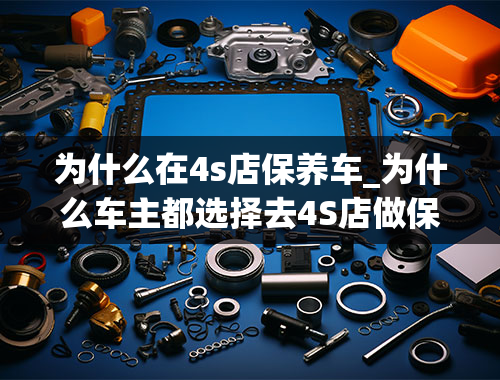 为什么在4s店保养车_为什么车主都选择去4S店做保养，难道真的是因为有钱吗？