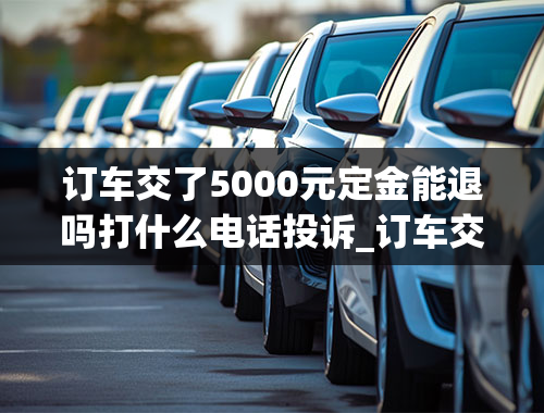 订车交了5000元定金能退吗打什么电话投诉_订车交了5000元定金能退吗打什么电话投诉