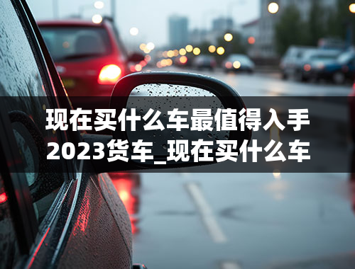 现在买什么车最值得入手2023货车_现在买什么车最值得入手2023货车呢