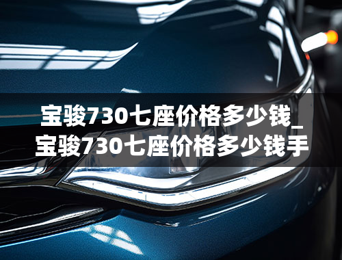 宝骏730七座价格多少钱_宝骏730七座价格多少钱手动挡