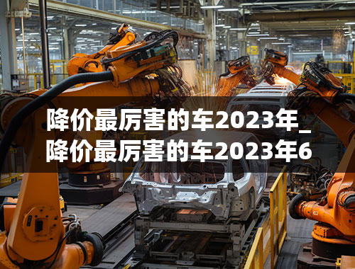 降价最厉害的车2023年_降价最厉害的车2023年6月