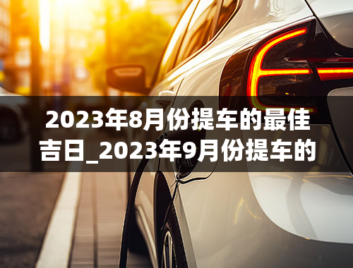 2023年8月份提车的最佳吉日_2023年9月份提车的最佳吉日