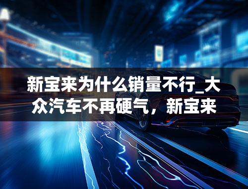 新宝来为什么销量不行_大众汽车不再硬气，新宝来降价换销量，比朗逸PLUS时尚个性