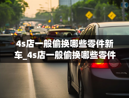 4s店一般偷换哪些零件新车_4s店一般偷换哪些零件新车呢