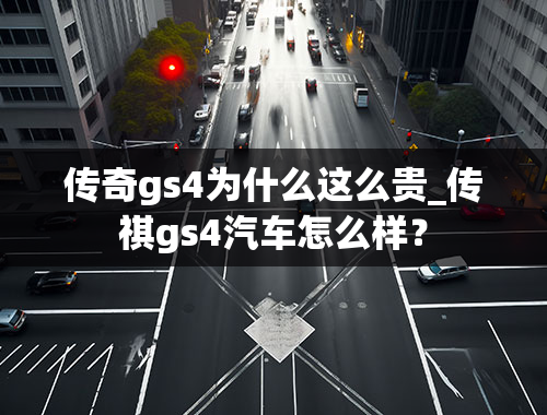 传奇gs4为什么这么贵_传祺gs4汽车怎么样？