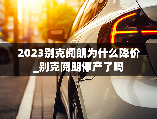 2023别克阅朗为什么降价_别克阅朗停产了吗