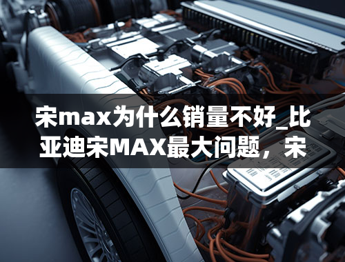 宋max为什么销量不好_比亚迪宋MAX最大问题，宋MAX通病有哪些