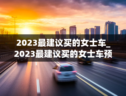 2023最建议买的女士车_2023最建议买的女士车预算20-30万