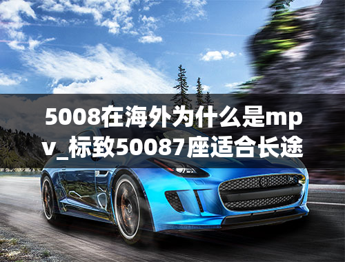 5008在海外为什么是mpv_标致50087座适合长途旅行吗