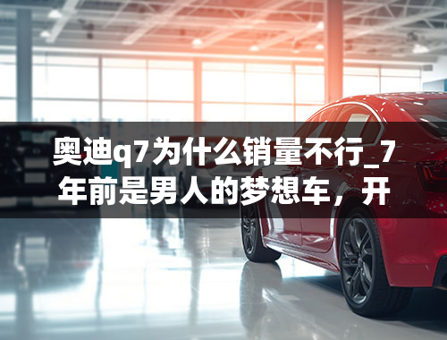 奥迪q7为什么销量不行_7年前是男人的梦想车，开它不看普拉多，如今销量却不理想！