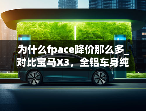 为什么fpace降价那么多_对比宝马X3，全铝车身纯进口的捷豹F-PACE，优惠10万香不香？