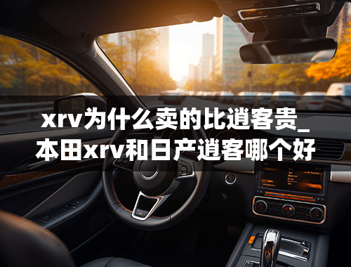 xrv为什么卖的比逍客贵_本田xrv和日产逍客哪个好