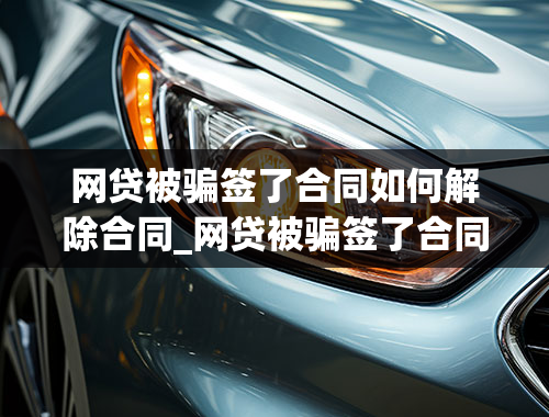 网贷被骗签了合同如何解除合同_网贷被骗签了合同如何解除合同呢