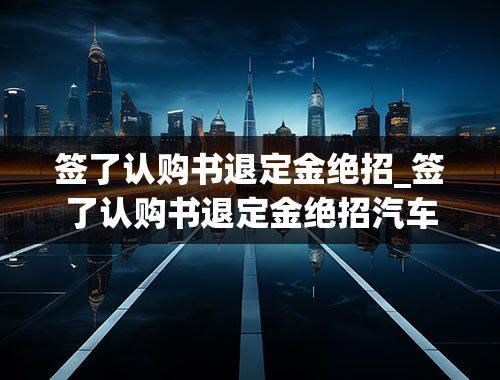 签了认购书退定金绝招_签了认购书退定金绝招汽车