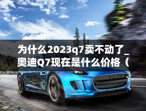 为什么2023q7卖不动了_奥迪Q7现在是什么价格（奥迪Q7什么价）