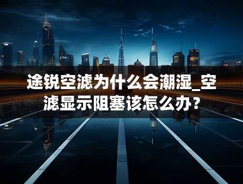 途锐空滤为什么会潮湿_空滤显示阻塞该怎么办？