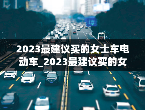 2023最建议买的女士车电动车_2023最建议买的女士车电动车有哪些