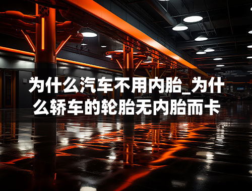 为什么汽车不用内胎_为什么轿车的轮胎无内胎而卡车农用车的轮胎还有内胎