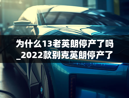 为什么13老英朗停产了吗_2022款别克英朗停产了吗