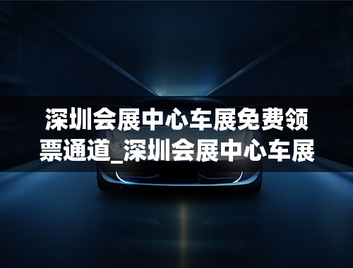 深圳会展中心车展免费领票通道_深圳会展中心车展免费领票通道在哪里