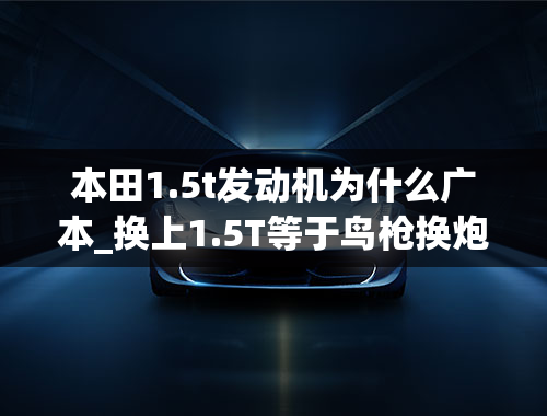 本田1.5t发动机为什么广本_换上1.5T等于鸟枪换炮广汽本田缤智到底怎么样？